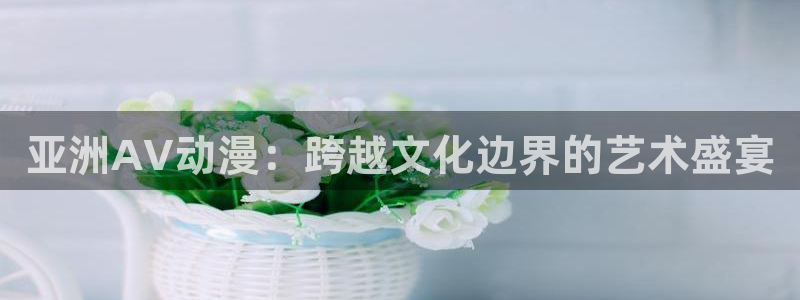 58动漫h：亚洲AV动漫：跨越文化边界的艺术盛宴